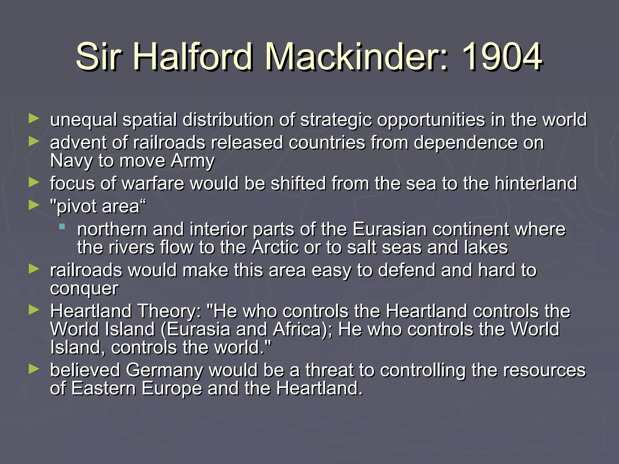 Sir Halford Mackinder: 1904
►   unequal spatial distribution of strategic opportunities in the world
►   advent of railroads released countries from dependence on
    Navy to move Army
►   focus of warfare would be shifted from the sea to the hinterland
►   "pivot area“
      northern and interior parts of the Eurasian continent where
        the rivers flow to the Arctic or to salt seas and lakes
►   railroads would make this area easy to defend and hard to
    conquer 
►   Heartland Theory: "He who controls the Heartland controls the
    World Island (Eurasia and Africa); He who controls the World
    Island, controls the world." 
►   believed Germany would be a threat to controlling the resources
    of Eastern Europe and the Heartland.
 