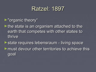 Ratzel: 1897
► "organic theory“
► the state is an organism attached to the
  earth that competes with other states to
  thrive
► state requires lebensraum - living space
► must devour other territories to achieve this
  goal
 