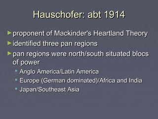 Hauschofer: abt 1914
► proponent of Mackinder's Heartland Theory
► identified three pan regions
► pan regions were north/south situated blocs

of power




Anglo America/Latin America
Europe (German dominated)/Africa and India
Japan/Southeast Asia 

 