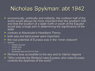 Nicholas Spykman: abt 1942
economically, politically and militarily, the northern half of the
world would always be more important than the southern half,
and that the location of a state north or south of the Equator
would play a large part in determining the significance of the
state
► contrary to Mackinder's Heartland Theory
► both sea and land power were important
► the real potential of Eurasia was in the “inner crescent”
►

►

Rimland:
 Western Europe
 Middle East
 South Asia
 Southeast Asia and the Far East

Rimland was accessible to the sea and to interior regions 
► "Who controls the Rimland rules Eurasia; who rules Eurasia
controls the destinies of the world."
►

 