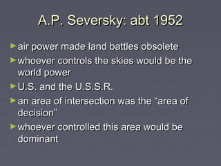 A.P. Seversky: abt 1952
► air power made land battles obsolete
► whoever controls the skies would be the

world power
► U.S. and the U.S.S.R.
► an area of intersection was the “area of
decision”
► whoever controlled this area would be
dominant

 