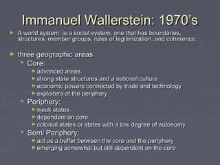 Immanuel Wallerstein: 1970’s

►

A world system: is a social system, one that has boundaries,
structures, member groups, rules of legitimization, and coherence.

►

three geographic areas
 Core:
► advanced areas

► strong state structures and a national culture

► economic powers connected by trade and technology
► exploiters of the periphery 

 Periphery:

► weak states

► dependent on core

► colonial states or states with a low degree of autonomy 

 Semi Periphery:

► act as a buffer between the core and the periphery
► emerging somewhat but still dependent on the core

 