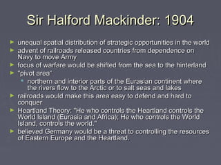 Sir Halford Mackinder: 1904
►
►
►
►

►
►

►

unequal spatial distribution of strategic opportunities in the world
advent of railroads released countries from dependence on
Navy to move Army
focus of warfare would be shifted from the sea to the hinterland
"pivot area“
 northern and interior parts of the Eurasian continent where
the rivers flow to the Arctic or to salt seas and lakes
railroads would make this area easy to defend and hard to
conquer 
Heartland Theory: "He who controls the Heartland controls the
World Island (Eurasia and Africa); He who controls the World
Island, controls the world." 
believed Germany would be a threat to controlling the resources
of Eastern Europe and the Heartland.

 