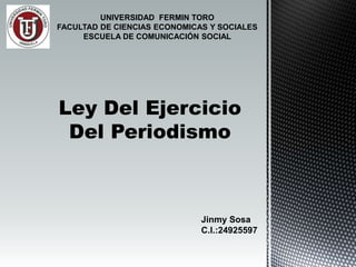 UNIVERSIDAD FERMIN TORO
FACULTAD DE CIENCIAS ECONOMICAS Y SOCIALES
ESCUELA DE COMUNICACIÓN SOCIAL
Ley Del Ejercicio
Del Periodismo
Jinmy Sosa
C.I.:24925597
 
