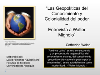 “Las Geopolíticas del Conocimiento y Colonialidad del poder –  Entrevista a Walter Mignolo”  Catherine Walsh Imagen disponible en: http://www.americainfomarket.org/america/AMERICA/published/DEFAULT//shop/prod_39328/Informes/america-latina.jpg “América Latina” es una consecuencia  y un producto, de la geopolítica del conocimiento, esto es, del conocimiento geopolítico fabricado e impuesto por la “modernidad”, en su autodefinición como modernidad. - Walter Mignolo - Elaborado por: David Fernando Aguillón Niño Facultad de Medicina Universidad de Antioquia 