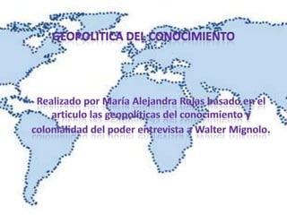 GEOPOLITICA DEL CONOCIMIENTO Realizado por MaríaAlejandra Rojas basado en el articulo las geopolíticas del conocimiento y colonialidad del poder entrevista a Walter Mignolo. 