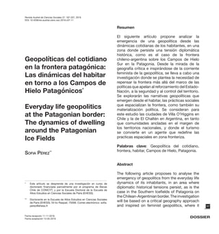 187
Fecha recepción 11-11-2018
Fecha aceptación 13-05-2019
DOSSIER
*	 Este artículo se desprende de una investigación en curso de
doctorado financiada parcialmente por el programa de Becas
Chile de CONICYT, y por la Escuela Doctoral de la Escuela de
Altos Estudios en Ciencias Sociales de Paris (EHESS).
** 	 Doctorante en la Escuela de Altos Estudios en Ciencias Sociales
de Paris (EHESS). 54 bv Raspail, 75006. Correo electrónico: sofia.
perez@ehess.fr
Geopolíticas del cotidiano
en la frontera patagónica:
Las dinámicas del habitar
en torno a los Campos de
Hielo Patagónicos*
Everyday life geopolitics
at the Patagonian border:
The dynamics of dwelling
around the Patagonian
Ice Fields
Sofia Pérez**
Resumen
El siguiente artículo propone analizar la
emergencia de una geopolítica desde las
dinámicas cotidianas de los habitantes, en una
zona donde persiste una tensión diplomática
histórica, como es el caso de la frontera
chileno-argentina sobre los Campos de Hielo
Sur en la Patagonia. Desde la mirada de la
geografía crítica e inspirándose de la corriente
feminista de la geopolítica, se lleva a cabo una
investigación donde se plantea la necesidad de
repensar la frontera más allá del marco de las
políticas que apelan al reforzamiento del Estado-
Nación, a la seguridad y al control del territorio.
Se explorarán las narrativas geopolíticas que
emergen desde el habitar, las prácticas sociales
que espacializan la frontera, como también su
materialización política. Se consideran para
este estudio las ciudades de Villa O’Higgins en
Chile y la de El Chaltén en Argentina, en tanto
que comunidades ancladas en el margen de
los territorios nacionales, y donde el turismo
se convierte en un agente que redefine las
practicas espaciales en zona fronteriza.
Palabras clave: Geopolítica del cotidiano,
frontera, habitar, Campos de Hielo, Patagonia.
Abstract
The following article proposes to analyse the
emergency of geopolitics from the everyday life
dynamics of its inhabitants, in an area where
diplomatic historical tensions persist, as is the
case in the Southern Icefields of Patagonia on
the Chilean-Argentinian border. The investigation
will be based on a critical geography approach
and inspired on feminist geopolitics, where it
Revista Austral de Ciencias Sociales 37: 187-207, 2019
DOI: 10.4206/rev.austral.cienc.soc.2019.n37-11
 