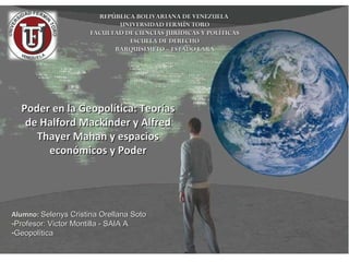 Poder en la Geopolítica: TeoríasPoder en la Geopolítica: Teorías
de Halford Mackinder y Alfredde Halford Mackinder y Alfred
Thayer Mahan y espaciosThayer Mahan y espacios
económicos y Podereconómicos y Poder
REPÚBLICA BOLIVARIANA DE VENEZUELAREPÚBLICA BOLIVARIANA DE VENEZUELA
UNIVERSIDAD FERMÍN TOROUNIVERSIDAD FERMÍN TORO
FACULTAD DE CIENCIAS JURÍDICAS Y POLÍTICASFACULTAD DE CIENCIAS JURÍDICAS Y POLÍTICAS
ESCUELA DE DERECHOESCUELA DE DERECHO
BARQUISIMETO – ESTADO LARABARQUISIMETO – ESTADO LARA
Alumno:Alumno: Selenys Cristina Orellana SotoSelenys Cristina Orellana Soto
-Profesor: Victor Montilla - SAIA AProfesor: Victor Montilla - SAIA A
-GeopolíticaGeopolítica
 