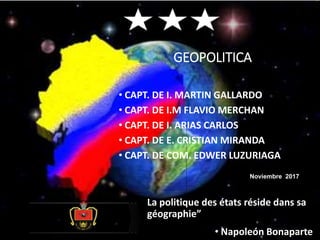 GEOPOLITICA
• CAPT. DE I. MARTIN GALLARDO
• CAPT. DE I.M FLAVIO MERCHAN
• CAPT. DE I. ARIAS CARLOS
• CAPT. DE E. CRISTIAN MIRANDA
• CAPT. DE COM. EDWER LUZURIAGA
Noviembre 2017
La politique des états réside dans sa
géographie”
• Napoleón Bonaparte
 