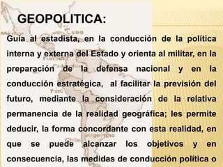 Guía al estadista, en la conducción de la política
interna y externa del Estado y orienta al militar, en la
preparación de la defensa nacional y en la
conducción estratégica, al facilitar la previsión del
futuro, mediante la consideración de la relativa
permanencia de la realidad geográfica; les permite
deducir, la forma concordante con esta realidad, en
que se puede alcanzar los objetivos y en
consecuencia, las medidas de conducción política o
GEOPOLITICA:
 