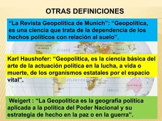 OTRAS DEFINICIONES
“La Revista Geopolítica de Munich”: “Geopolítica,
es una ciencia que trata de la dependencia de los
hechos políticos con relación al suelo”.
Karl Haushofer: “Geopolítica, es la ciencia básica del
arte de la actuación política en la lucha, a vida o
muerte, de los organismos estatales por el espacio
vital”.
Weigert : “La Geopolítica es la geografía política
aplicada a la política del Poder Nacional y su
estrategia de hecho en la paz o en la guerra”.
 