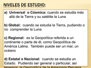 NIVELES DE ESTUDIO:
a) Universal o Cósmica: cuando se estudia más
allá de la Tierra y su satélite la Luna
b) Global: cuando se estudia la Tierra, pudiendo o
no comprender la Luna
c) Regional: es la Geopolítica referida a un
continente o parte de él, como Geopolítica de
América Latina. También puede ser un mar, un
océano
d) Estatal o Nacional: cuando se estudia un
Estado. Pudiendo ser general o particular, así
 
