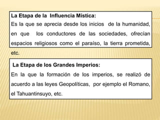 La Etapa de la Influencia Mística:
Es la que se aprecia desde los inicios de la humanidad,
en que los conductores de las sociedades, ofrecían
espacios religiosos como el paraíso, la tierra prometida,
etc.
La Etapa de los Grandes Imperios:
En la que la formación de los imperios, se realizó de
acuerdo a las leyes Geopolíticas, por ejemplo el Romano,
el Tahuantinsuyo, etc.
 