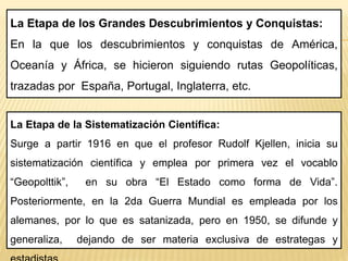 La Etapa de la Sistematización Científica:
Surge a partir 1916 en que el profesor Rudolf Kjellen, inicia su
sistematización científica y emplea por primera vez el vocablo
“Geopolttik”, en su obra “El Estado como forma de Vida”.
Posteriormente, en la 2da Guerra Mundial es empleada por los
alemanes, por lo que es satanizada, pero en 1950, se difunde y
generaliza, dejando de ser materia exclusiva de estrategas y
La Etapa de los Grandes Descubrimientos y Conquistas:
En la que los descubrimientos y conquistas de América,
Oceanía y África, se hicieron siguiendo rutas Geopolíticas,
trazadas por España, Portugal, Inglaterra, etc.
 