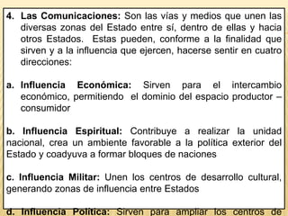 4. Las Comunicaciones: Son las vías y medios que unen las
diversas zonas del Estado entre sí, dentro de ellas y hacia
otros Estados. Estas pueden, conforme a la finalidad que
sirven y a la influencia que ejercen, hacerse sentir en cuatro
direcciones:
a. Influencia Económica: Sirven para el intercambio
económico, permitiendo el dominio del espacio productor –
consumidor
b. Influencia Espiritual: Contribuye a realizar la unidad
nacional, crea un ambiente favorable a la política exterior del
Estado y coadyuva a formar bloques de naciones
c. Influencia Militar: Unen los centros de desarrollo cultural,
generando zonas de influencia entre Estados
d. Influencia Política: Sirven para ampliar los centros de
 