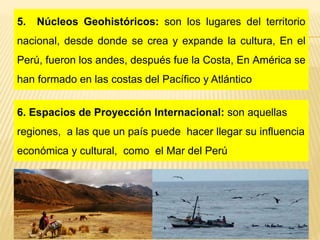5. Núcleos Geohistóricos: son los lugares del territorio
nacional, desde donde se crea y expande la cultura, En el
Perú, fueron los andes, después fue la Costa, En América se
han formado en las costas del Pacífico y Atlántico
6. Espacios de Proyección Internacional: son aquellas
regiones, a las que un país puede hacer llegar su influencia
económica y cultural, como el Mar del Perú
 