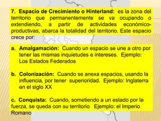7. Espacio de Crecimiento o Hinterland: es la zona del
territorio que permanentemente se va ocupando o
extendiendo, a partir de actividades económico-
productivas, abarca la totalidad del territorio. Este espacio
crece por:
a. Amalgamación: Cuando un espacio se une a otro por
tener las mismas inquietudes e intereses. Ejemplo:
Los Estados Federados
b. Colonización: Cuando se anexa espacios, usando la
influencia, por tener superioridad. Ejemplo: Inglaterra
en el siglo XX
c. Conquista: Cuando, sometiendo a un estado por la
fuerza, se queda con su territorio Ejemplo: el Imperio
Romano
 