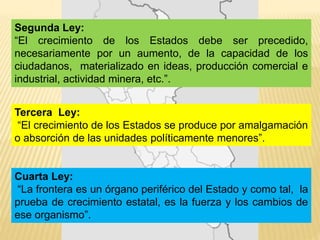 Segunda Ley:
“El crecimiento de los Estados debe ser precedido,
necesariamente por un aumento, de la capacidad de los
ciudadanos, materializado en ideas, producción comercial e
industrial, actividad minera, etc.”.
Tercera Ley:
“El crecimiento de los Estados se produce por amalgamación
o absorción de las unidades políticamente menores”.
Cuarta Ley:
“La frontera es un órgano periférico del Estado y como tal, la
prueba de crecimiento estatal, es la fuerza y los cambios de
ese organismo”.
 