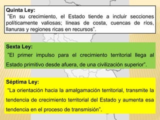 Quinta Ley:
”En su crecimiento, el Estado tiende a incluir secciones
políticamente valiosas; líneas de costa, cuencas de ríos,
llanuras y regiones ricas en recursos”.
Sexta Ley:
”El primer impulso para el crecimiento territorial llega al
Estado primitivo desde afuera, de una civilización superior”.
Séptima Ley:
“La orientación hacia la amalgamación territorial, transmite la
tendencia de crecimiento territorial del Estado y aumenta esa
tendencia en el proceso de transmisión”.
 