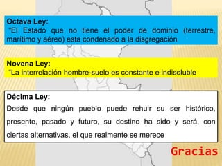 Octava Ley:
“El Estado que no tiene el poder de dominio (terrestre,
marítimo y aéreo) esta condenado a la disgregación
Novena Ley:
“La interrelación hombre-suelo es constante e indisoluble
Décima Ley:
Desde que ningún pueblo puede rehuir su ser histórico,
presente, pasado y futuro, su destino ha sido y será, con
ciertas alternativas, el que realmente se merece
Gracias
 