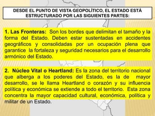 DESDE EL PUNTO DE VISTA GEOPOLÍTICO, EL ESTADO ESTÁ
ESTRUCTURADO POR LAS SIGUIENTES PARTES:
1. Las Fronteras: Son los bordes que delimitan el tamaño y la
forma del Estado. Deben estar sustentadas en accidentes
geográficos y consolidadas por un ocupación plena que
garantice la fortaleza y seguridad necesarios para el desarrollo
armónico del Estado.
2. Núcleo Vital o Heartland: Es la zona del territorio nacional
que alberga a los poderes del Estado, es la de mayor
desarrollo, se le llama Heartland o corazón y su influencia
política y económica se extiende a todo el territorio. Esta zona
concentra la mayor capacidad cultural, económica, política y
militar de un Estado.
 