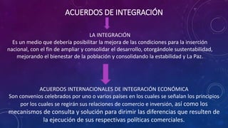 ACUERDOS DE INTEGRACIÓN
LA INTEGRACIÓN
Es un medio que debería posibilitar la mejora de las condiciones para la inserción
nacional, con el fin de ampliar y consolidar el desarrollo, otorgándole sustentabilidad,
mejorando el bienestar de la población y consolidando la estabilidad y La Paz.
ACUERDOS INTERNACIONALES DE INTEGRACIÓN ECONÓMICA
Son convenios celebrados por uno o varios países en los cuales se señalan los principios
por los cuales se regirán sus relaciones de comercio e inversión, así como los
mecanismos de consulta y solución para dirimir las diferencias que resulten de
la ejecución de sus respectivas políticas comerciales.
 