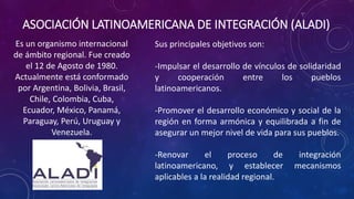 ASOCIACIÓN LATINOAMERICANA DE INTEGRACIÓN (ALADI)
Es un organismo internacional
de ámbito regional. Fue creado
el 12 de Agosto de 1980.
Actualmente está conformado
por Argentina, Bolivia, Brasil,
Chile, Colombia, Cuba,
Ecuador, México, Panamá,
Paraguay, Perú, Uruguay y
Venezuela.
Sus principales objetivos son:
-Impulsar el desarrollo de vínculos de solidaridad
y cooperación entre los pueblos
latinoamericanos.
-Promover el desarrollo económico y social de la
región en forma armónica y equilibrada a fin de
asegurar un mejor nivel de vida para sus pueblos.
-Renovar el proceso de integración
latinoamericano, y establecer mecanismos
aplicables a la realidad regional.
 