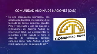 COMUNIDAD ANDINA DE NACIONES (CAN)
• Es una organización subregional con
personalidad jurídica internacional. Está
formada por Bolivia, Colombia, Ecuador,
Perú y Venezuela y por los órganos e
instituciones del Sistema Andino de
Integración (SAI). Sus antecedentes se
remontan a 1969 cuando se firmó el
Acuerdo de Cartagena, también
conocido como Pacto Andino. La CAN
inició sus funciones en agosto de 1997.
 