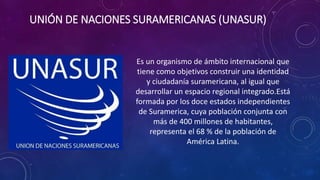 UNIÓN DE NACIONES SURAMERICANAS (UNASUR)
Es un organismo de ámbito internacional que
tiene como objetivos construir una identidad
y ciudadanía suramericana, al igual que
desarrollar un espacio regional integrado.Está
formada por los doce estados independientes
de Suramerica, cuya población conjunta con
más de 400 millones de habitantes,
representa el 68 % de la población de
América Latina.
 