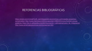 REFERENCIAS BIBLIOGRÁFICAS
https://prezi.com/m/woji7zvl0_ow/integracion-economica-y-principales-acuerdos-
comerciales/ http://www.mercosur.int/innovaportal/v/3862/2/innova.front/en-pocas-
palabras https://es.m.wikipedia.org/wiki/Asociación_Latinoamericana_de_Integración
http://www.americaeconomica.com/zonas/can.htm
 