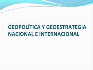 GEOPOLÍTICA Y GEOESTRATEGIA
NACIONAL E INTERNACIONAL
 