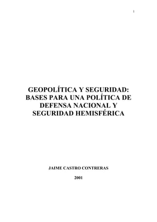 1
GEOPOLÍTICA Y SEGURIDAD:
BASES PARA UNA POLÍTICA DE
DEFENSA NACIONAL Y
SEGURIDAD HEMISFÉRICA
JAIME CASTRO CONTRERAS
2001
 