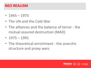 NEO REALISM
• 1945 – 1975
• The UN and the Cold War
• The alliances and the balance of terror : the
mutual assured destruction (MAD)
• 1975 – 1991
• The theoretical enrichment : the anarchic
structure and proxy wars
 