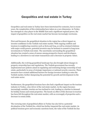 Geopolitics and real estate in Turkey
Geopolitics and real estate in Turkey have been intertwined for centuries, but in recent
years, the complexities of this relationship have taken on a new dimension. As Turkey
has emerged as a key player in the Middle East and a significant regional power, the
impact of geopolitics on the real estate market has become increasingly worrisome.
First and foremost, the geopolitical situation in the region has a direct impact on
investor confidence in the Turkish real estate market. With ongoing conflicts and
tensions in neighboring countries such as Syria and Iraq, as well as strained relations
with major world powers, potential investors may be hesitant to commit to long-term
investments in Turkish real estate. The uncertainty surrounding the geopolitical
situation has created a sense of unease among prospective buyers and developers,
leading to a slowdown in real estate transactions and a decrease in property values.
Additionally, the evolving geopolitical landscape has also brought about changes in
property ownership laws and regulations. The Turkish government has recently
implemented new policies aimed at regulating and restricting foreign ownership of real
estate, particularly in areas of strategic importance or national security concerns. These
measures have created additional barriers for foreign investors looking to enter the
Turkish market, further dampening the potential for growth and development in the
real estate sector.
Furthermore, the geopolitical tensions have also had a significant impact on the tourism
industry in Turkey, a key driver of the real estate market. As the region becomes
increasingly unstable, tourists are less inclined to visit, leading to a decline in demand
for holiday homes and rental properties. The knock-on effect of this decrease in tourism
has been felt throughout the real estate market, with an oversupply of properties and a
decrease in rental yields.
The worrying state of geopolitical affairs in Turkey has also led to a potential
devaluation of the Turkish lira, which has further impacted the real estate market. As
political tensions grow and economic sanctions loom, the value of the Turkish lira has
 