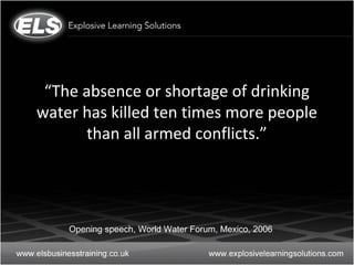 “The absence or shortage of drinking
water has killed ten times more people
       than all armed conflicts.”




    Opening speech, World Water Forum, Mexico, 2006
 
