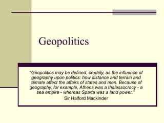 Geopolitics
“Geopolitics may be defined, crudely, as the influence of
geography upon politics: how distance and terrain and
climate affect the affairs of states and men. Because of
geography, for example, Athens was a thalassocracy - a
sea empire - whereas Sparta was a land power.”
Sir Halford Mackinder

 