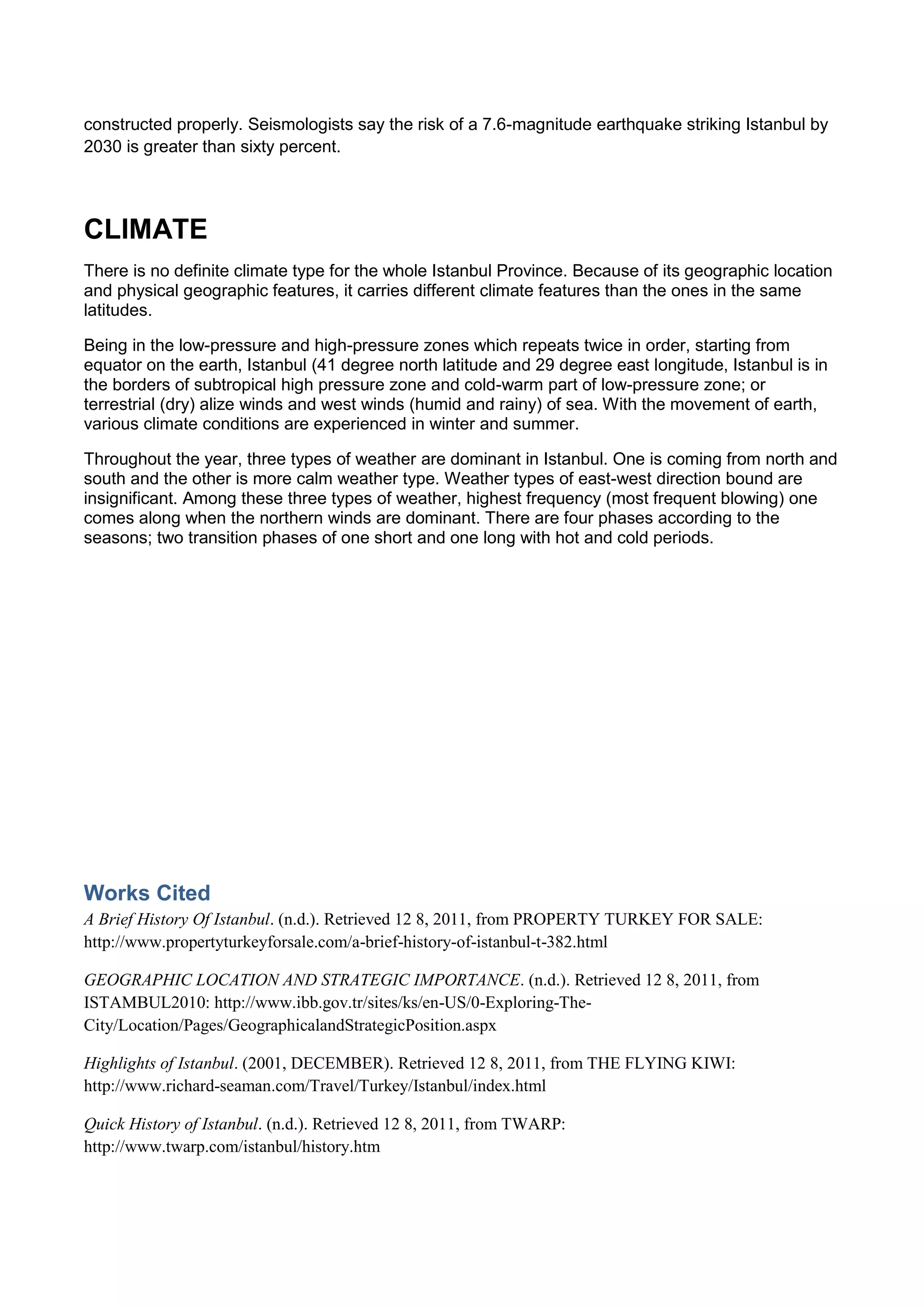 constructed properly. Seismologists say the risk of a 7.6-magnitude earthquake striking Istanbul by
2030 is greater than sixty percent.




CLIMATE
There is no definite climate type for the whole Istanbul Province. Because of its geographic location
and physical geographic features, it carries different climate features than the ones in the same
latitudes.

Being in the low-pressure and high-pressure zones which repeats twice in order, starting from
equator on the earth, Istanbul (41 degree north latitude and 29 degree east longitude, Istanbul is in
the borders of subtropical high pressure zone and cold-warm part of low-pressure zone; or
terrestrial (dry) alize winds and west winds (humid and rainy) of sea. With the movement of earth,
various climate conditions are experienced in winter and summer.

Throughout the year, three types of weather are dominant in Istanbul. One is coming from north and
south and the other is more calm weather type. Weather types of east-west direction bound are
insignificant. Among these three types of weather, highest frequency (most frequent blowing) one
comes along when the northern winds are dominant. There are four phases according to the
seasons; two transition phases of one short and one long with hot and cold periods.




Works Cited
A Brief History Of Istanbul. (n.d.). Retrieved 12 8, 2011, from PROPERTY TURKEY FOR SALE:
http://www.propertyturkeyforsale.com/a-brief-history-of-istanbul-t-382.html

GEOGRAPHIC LOCATION AND STRATEGIC IMPORTANCE. (n.d.). Retrieved 12 8, 2011, from
ISTAMBUL2010: http://www.ibb.gov.tr/sites/ks/en-US/0-Exploring-The-
City/Location/Pages/GeographicalandStrategicPosition.aspx

Highlights of Istanbul. (2001, DECEMBER). Retrieved 12 8, 2011, from THE FLYING KIWI:
http://www.richard-seaman.com/Travel/Turkey/Istanbul/index.html

Quick History of Istanbul. (n.d.). Retrieved 12 8, 2011, from TWARP:
http://www.twarp.com/istanbul/history.htm
 