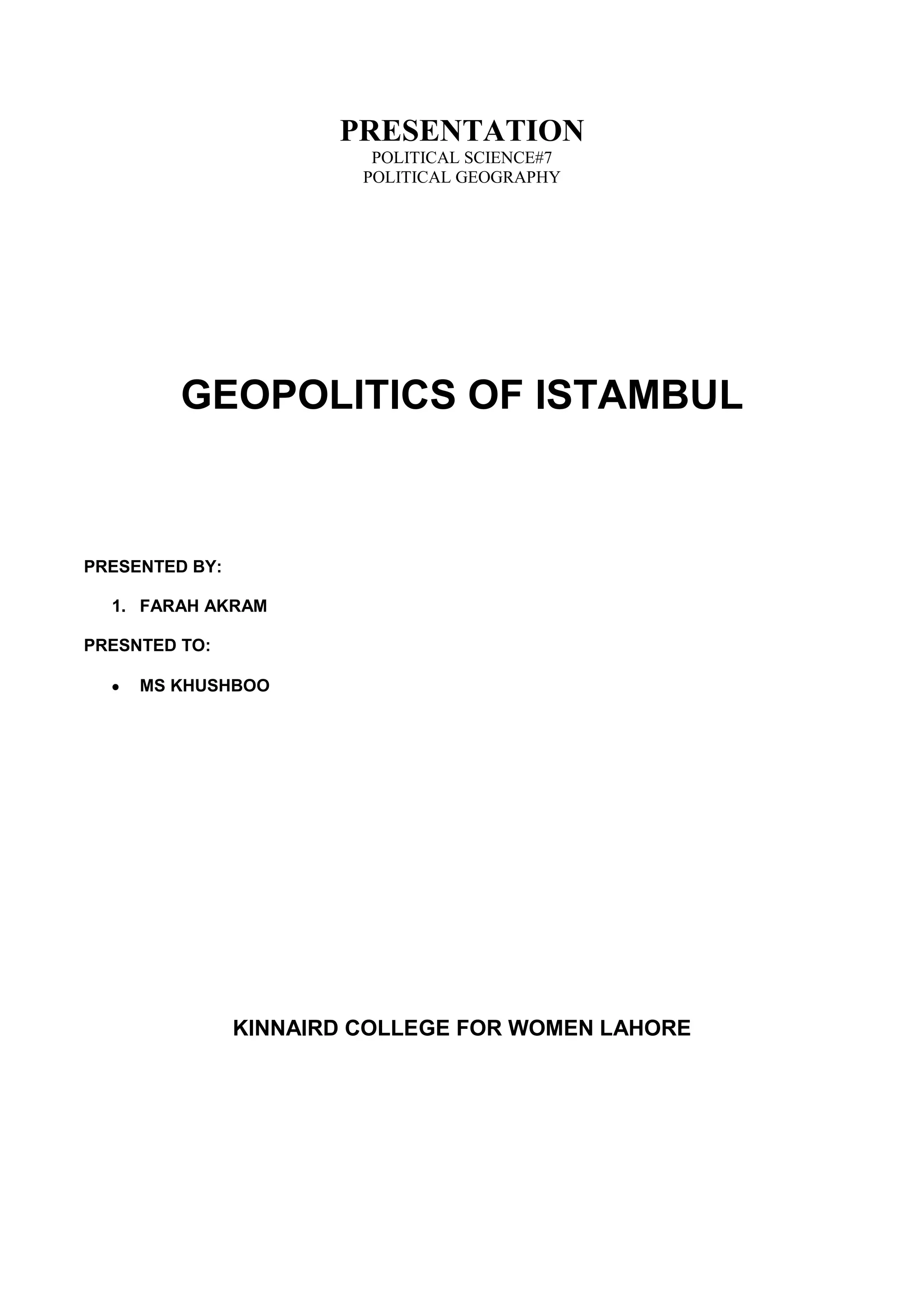PRESENTATION
                          POLITICAL SCIENCE#7
                         POLITICAL GEOGRAPHY




         GEOPOLITICS OF ISTAMBUL



PRESENTED BY:

  1. FARAH AKRAM

PRESNTED TO:

     MS KHUSHBOO




                KINNAIRD COLLEGE FOR WOMEN LAHORE
 