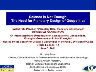 Science is Not Enough: The Need for Planetary Design of Geopolitics Invited Talk-Panel on “Planetary Data, Planetary Governance” DESIGNING GEOPOLITICS An Interdisciplinary Symposium on Computational Jurisdictions,  Emergent Governance, Public Ecologies Hosted by the Center for Design & Geopolitics in the UCSD Division of Calit2 UCSD, La Jolla, CA June 3, 2011 Dr. Larry Smarr Director, California Institute for Telecommunications and Information Technology Harry E. Gruber Professor,  Dept. of Computer Science and Engineering Jacobs School of Engineering, UCSD Follow me on Twitter: lsmarr 
