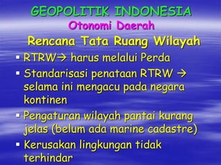 GEOPOLITIK INDONESIA
Otonomi Daerah
Rencana Tata Ruang Wilayah
 RTRW harus melalui Perda
 Standarisasi penataan RTRW 
selama ini mengacu pada negara
kontinen
 Pengaturan wilayah pantai kurang
jelas (belum ada marine cadastre)
 Kerusakan lingkungan tidak
terhindar
 