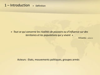 1 – Introduction       > Définition




   « Tout ce qui concerne les rivalités de pouvoirs ou d’influence sur des
                territoires et les populations qui y vivent »
                                                                 Wikipédia – 14/01/12




        Acteurs : Etats, mouvements politiques, groupes armés
 