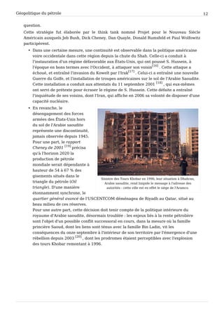 Géopolitique du pétrole 12
question.
Cette stratégie fut élaborée par le think tank nommé Projet pour le Nouveau Siècle
Américain auxquels Jeb Bush, Dick Cheney, Dan Quayle, Donald Rumsfeld et Paul Wolfowitz
participèrent.
• Dans une certaine mesure, une continuité est observable dans la politique américaine
voire occidentale dans cette région depuis la chute du Shah. Celle-ci a conduit à
l'instauration d'un régime défavorable aux États-Unis, qui ont poussé S. Hussein, à
l'époque en bons termes avec l'Occident, à attaquer son voisin
[16]
. Cette attaque a
échoué, et entraîné l'invasion du Koweït par l'Irak
[17]
. Celui-ci a entraîné une nouvelle
Guerre du Golfe, et l'installation de troupes américaines sur le sol de l'Arabie Saoudite.
Cette installation a conduit aux attentats du 11 septembre 2001
[18]
, qui eux-mêmes
ont servi de prétexte pour écraser le régime de S. Hussein. Cette défaite a entraîné
l'inquiétude de ses voisins, dont l'Iran, qui affiche en 2006 sa volonté de disposer d'une
capacité nucléaire.
Sinistre des Tours Khobar en 1996; leur situation à Dhahran,
Arabie saoudite, rend limpide le message à l'adresse des
autorités : cette ville est en effet le siège de l'Aramco.
• En revanche, le
désengagement des forces
armées des États-Unis hors
du sol de l'Arabie saoudite
représente une discontinuité,
jamais observée depuis 1945.
Pour une part, le rapport
Cheney de 2001
[19]
précisa
qu'à l'horizon 2020 la
production de pétrole
mondiale serait dépendante à
hauteur de 54 à 67 % des
gisements situés dans le
triangle du pétrole (Oil
triangle). D'une manière
étonnamment synchrone, le
quartier général avancé de l'USCENTCOM déménagea de Riyadh au Qatar, situé au
beau milieu de ces réserves.
Pour une autre part, cette décision doit tenir compte de la politique intérieure du
royaume d'Arabie saoudite, désormais troublée : les enjeux liés à la rente pétrolière
sont l'objet d'un possible conflit successoral en cours, dans la mesure où la famille
princière Saoud, dont les liens sont ténus avec la famille Bin Ladin, vit les
conséquences du onze septembre à l'intérieur de son territoire par l'émergence d'une
rébellion depuis 2003
[20]
, dont les prodromes étaient perceptibles avec l'explosion
des tours Khobar remontant à 1996.
 
