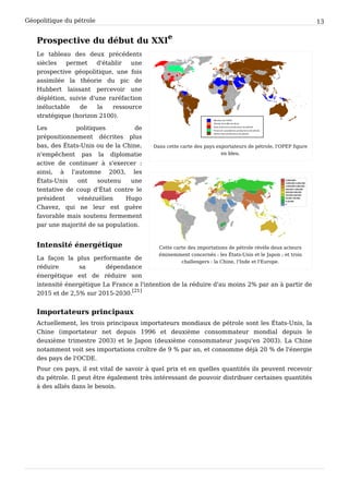 Géopolitique du pétrole 13
Prospective du début du XXI
e
Dans cette carte des pays exportateurs de pétrole, l'OPEP figure
en bleu.
Cette carte des importations de pétrole révèle deux acteurs
éminemment concernés : les États-Unis et le Japon ; et trois
challengers : la Chine, l'Inde et l'Europe.
Le tableau des deux précédents
siècles permet d'établir une
prospective géopolitique, une fois
assimilée la théorie du pic de
Hubbert laissant percevoir une
déplétion, suivie d'une raréfaction
inéluctable de la ressource
stratégique (horizon 2100).
Les politiques de
prépositionnement décrites plus
bas, des États-Unis ou de la Chine,
n'empêchent pas la diplomatie
active de continuer à s'exercer :
ainsi, à l'automne 2003, les
États-Unis ont soutenu une
tentative de coup d'État contre le
président vénézuélien Hugo
Chavez, qui ne leur est guère
favorable mais soutenu fermement
par une majorité de sa population.
Intensité énergétique
La façon la plus performante de
réduire sa dépendance
énergétique est de réduire son
intensité énergétique La France a l'intention de la réduire d'au moins 2% par an à partir de
2015 et de 2,5% sur 2015-2030.
[21]
Importateurs principaux
Actuellement, les trois principaux importateurs mondiaux de pétrole sont les États-Unis, la
Chine (importateur net depuis 1996 et deuxième consommateur mondial depuis le
deuxième trimestre 2003) et le Japon (deuxième consommateur jusqu'en 2003). La Chine
notamment voit ses importations croître de 9 % par an, et consomme déjà 20 % de l'énergie
des pays de l'OCDE.
Pour ces pays, il est vital de savoir à quel prix et en quelles quantités ils peuvent recevoir
du pétrole. Il peut être également très intéressant de pouvoir distribuer certaines quantités
à des alliés dans le besoin.
 