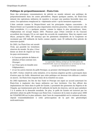 Géopolitique du pétrole 14
Politique de prépositionnement : États-Unis
Deux des principaux consommateurs de pétrole au monde mènent une politique de
prépositionnement dans les zones pétrolifères. Depuis quelques années, les États-Unis
mènent des opérations militaires de manière à occuper une position favorable dans ces
zones. Ces opérations remplacent la « diplomatie active » qu'ils menaient auparavant.
L'Asie centrale comme le Moyen-Orient sont les principales régions concernées : le
Moyen-Orient car il possède les plus importantes réserves prouvées, l'Asie centrale car elle
était considérée, il y a quelques années, comme la région la plus prometteuse. Ainsi,
l'Afghanistan est occupé depuis 2001. Plusieurs pays d'Asie centrale et du Caucase
accueillent des troupes US ou ont signé des accords de coopération. Mais les espoirs sont
déçus, puisqu'en 2002, BP annonça que les gisements inexploités de la Caspienne ne
recelaient pas 200 milliards de barils comme espéré, mais 39 milliards d'un pétrole de
mauvaise qualité.
Le supertanker AbQaiq, protégé par des hélicoptères de
l'USCENTCOM, reçoit son chargement sur un terminal de l'Irak
occupé par les forces de la Coalition.
En 2003, les États-Unis ont envahi
l'Irak, qui possède les troisièmes
réserves du monde. De plus, il leur
donne un droit de regard sur tous
les pays environnants :
• le Caucase (pétrole de Bakou et
oléoducs d'Asie centrale vers
l'Europe) :
• sur l'Iran (pris en tenaille avec
l'Afghanistan) ;
• et sur les autres émirats du golfe Persique, au premier chef desquels l'Arabie saoudite.
En 2007, l'échec relatif de cette initiative, et la réaction négative qu'elle a provoquée dans
d'autres pays du Golfe, démontrent que cette politique est devenue très délicate à mettre
en œuvre ; les États-Unis risquent donc de la remettre en cause.
En 2003 également, les îles de Sao Tomé et Principe ont signé un accord autorisant les
États-Unis à implanter des bases militaires sur leur territoire. Ces îles offrent des
implantations de choix dans le golfe de Guinée, à proximité des gisements du Nigeria et de
l'Angola, qui totaliseraient près de 85 milliards de barils de réserves, soit de quoi satisfaire
3 à 4 années de la demande mondiale. De plus, le golfe de Guinée est traversé par les
pétroliers allant du golfe Persique aux États-Unis. L'annonce de la mise en place pour 2008
de l'USAFRICOM sur le plan militaire, dont l'aire de responsabilité est le continent africain,
répond vraisemblablement à cette préoccupation de la part des géostratèges
nord-américains.
 