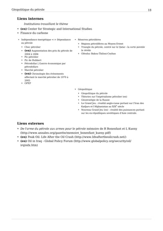 Géopolitique du pétrole 18
Liens internes
Institutions travaillant le thème
• (en) Center for Strategic and International Studies
• Finance du carbone
• Indépendance énergétique <-> Dépendance
au pétrole
• Choc pétrolier
• (en) Augmentation des prix du pétrole de
2004 à 2006
• Pic pétrolier
• Pic de Hubbert
• Pétrodollar | Guerre économique par
pétrodollars
• Marché pétrolier
• (en) Chronologie des évènements
affectant le marché pétrolier de 1970 à
2005
• OPEP
• Réserves pétrolières
• Régions pétrolifères au Moyen-Orient
• Triangle du pétrole, centré sur le Qatar : la carte pointée
le révèle
• Oléoduc Bakou-Tbilissi-Ceyhan
• Géopolitique
• Géopolitique du pétrole
• Théories sur l'impérialisme pétrolier (en)
• Géostratégie de la Russie
• Le Grand Jeu : rivalité anglo-russe portant sur l'Iran des
Kadjars et l'Afghanistan au XIX
e
 siècle
• Nouveau Grand Jeu (en) : rivalité des puissances portant
sur les ex-républiques soviétiques d'Asie centrale.
Liens externes
• De l'arme du pétrole aux armes pour le pétrole mémoire de R Bonenfant et L Kueny
(http://www.annales.org/gazette/memoire_bonenfant_kueny.pdf)
• (en) Peak Oil: Life After the Oil Crash (http://www.lifeaftertheoilcrash.net/)
• (en) Oil in Iraq - Global Policy Forum (http://www.globalpolicy.org/security/oil/
irqindx.htm)
 