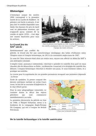 Géopolitique du pétrole 4
Historique
Puits de pétrole à Los Angeles en 1896. La prise de conscience
des intérêts stratégiques liés à la ressource dingue
[3]
remonte à
l'époque des trusts verticaux.
L'historique jusque les années
2000 correspond à la première
moitié de la courbe de Hubbert : le
pétrole y est facile à extraire, il est
peu cher et semble disponible sans
limite (les hausses de prix du baril
sont un phénomène nouveau, qui
n'apparaît qu'au sommet de la
courbe et après 1970) : c'est déjà
une manne financière pour tous
les acteurs.
Le Grand Jeu du
XIX
e
 siècle
Antérieurement aux conflits du
pétrole, le Grand Jeu fut une caractéristique stratégique des luttes d'influence entre
l'Empire russe et l'empire britannique, de 1813 à la convention anglo-russe de 1907.
La zone de l'Asie mineure était alors un ventre mou, encore non affecté au début du XIX
e
à
une métropole coloniale.
L'empire russe, puissance continentale, cherchait à prendre le contrôle d'un port en eaux
chaudes afin de désenclaver sa flotte ; sa démarche s'associait à la stratégie de contrôle des
détroits. L'empire britannique cherchait à étendre son joyau, le sous-continent indien, et y
protéger ses intérêts.
La course pour la suprématie de ces grandes puissances invoquait une puissance régionale
: la Perse.
L'Iran sous la dynastie Kadjar.
Avide de symboles, la presse croquait des
dessins satiriques mettant en scène l'ours
russe, le lion de la couronne d'Angleterre et
le chat (Shah) perse.
Pour la zone géographique concernée, ce
contexte donne le décor des enjeux
pétroliers qui vont commencer
immédiatement à sa suite.
La première découverte de pétrole en Iran
en 1908, à Masjed Soleyman, mena à la
fondation de la compagnie Anglo-Persian
Oil Company, qui est à l'origine de British
Petroleum.
De la tutelle britannique à la tutelle américaine
 