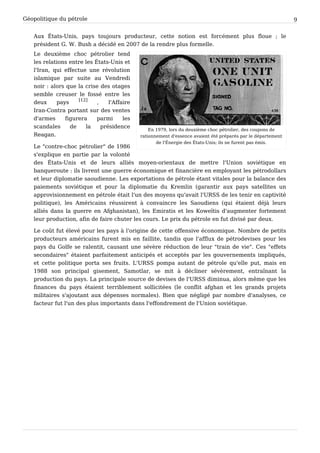 Géopolitique du pétrole 9
Aux États-Unis, pays toujours producteur, cette notion est forcément plus floue ; le
président G. W. Bush a décidé en 2007 de la rendre plus formelle.
En 1979, lors du deuxième choc pétrolier, des coupons de
rationnement d'essence avaient été préparés par le département
de l'Énergie des États-Unis; ils ne furent pas émis.
Le deuxième choc pétrolier tend
les relations entre les États-Unis et
l'Iran, qui effectue une révolution
islamique par suite au Vendredi
noir : alors que la crise des otages
semble creuser le fossé entre les
deux pays
[12]
, l'Affaire
Iran-Contra portant sur des ventes
d'armes figurera parmi les
scandales de la présidence
Reagan.
Le "contre-choc pétrolier" de 1986
s'explique en partie par la volonté
des États-Unis et de leurs alliés moyen-orientaux de mettre l'Union soviétique en
banqueroute : ils livrent une guerre économique et financière en employant les pétrodollars
et leur diplomatie saoudienne. Les exportations de pétrole étant vitales pour la balance des
paiements soviétique et pour la diplomatie du Kremlin (garantir aux pays satellites un
approvisionnement en pétrole était l'un des moyens qu'avait l'URSS de les tenir en captivité
politique), les Américains réussirent à convaincre les Saoudiens (qui étaient déjà leurs
alliés dans la guerre en Afghanistan), les Emiratis et les Koweïtis d'augmenter fortement
leur production, afin de faire chuter les cours. Le prix du pétrole en fut divisé par deux.
Le coût fut élevé pour les pays à l'origine de cette offensive économique. Nombre de petits
producteurs américains furent mis en faillite, tandis que l'afflux de pétrodevises pour les
pays du Golfe se ralentit, causant une sévère réduction de leur "train de vie". Ces "effets
secondaires" étaient parfaitement anticipés et acceptés par les gouvernements impliqués,
et cette politique porta ses fruits. L'URSS pompa autant de pétrole qu'elle put, mais en
1988 son principal gisement, Samotlar, se mit à décliner sévèrement, entraînant la
production du pays. La principale source de devises de l'URSS diminua, alors même que les
finances du pays étaient terriblement sollicitées (le conflit afghan et les grands projets
militaires s'ajoutant aux dépenses normales). Bien que négligé par nombre d'analyses, ce
facteur fut l'un des plus importants dans l'effondrement de l'Union soviétique.
 