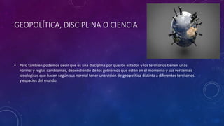 GEOPOLÍTICA, DISCIPLINA O CIENCIA
• Pero también podemos decir que es una disciplina por que los estados y los territorios tienen unas
normal y reglas cambiantes, dependiendo de los gobiernos que estén en el momento y sus vertientes
ideológicas que hacen según sus normal tener una visión de geopolítica distinta a diferentes territorios
y espacios del mundo.
 