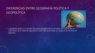 DIFERENCIAS ENTRE GEOGRAFÍA POLÍTICA Y
GEOPOLÍTICA
• La geografía política es el estudio del espacio geográfico de un territorio, de su gente, de sus
costumbres, de su modo de organizarse y como esta concentrada su riqueza en un territorio en
especifico.
 