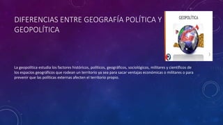 DIFERENCIAS ENTRE GEOGRAFÍA POLÍTICA Y
GEOPOLÍTICA
La geopolítica estudia los factores históricos, políticos, geográficos, sociológicos, militares y científicos de
los espacios geográficos que rodean un territorio ya sea para sacar ventajas económicas o militares o para
prevenir que las políticas externas afecten el territorio propio.
 